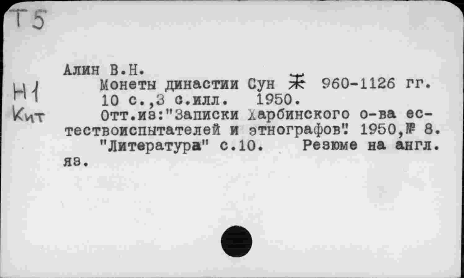 ﻿Т5
H-( кцт
Алин В.Н.	.
Монеты династии Сун ж 960-1126 гг.
10 с.,3 с.илл.	1950.
Отт.из:"Записки харбинского о-ва естествоиспытателей и этнографов'.’ 1950,1₽ 8.
"Литература" с.10. Резюме на англ, яз.